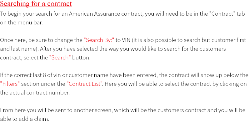 Searching for a contract To begin your search for an American Assurance contract, you will need to be in the "Contract" tab on the menu bar. Once here, be sure to change the "Search By:" to VIN (it is also possible to search but customer first and last name). After you have selected the way you would like to search for the customers contract, select the "Search" button. If the correct last 8 of vin or customer name have been entered, the contract will show up below the "Filters" section under the "Contract List". Here you will be able to select the contract by clicking on the actual contract number. From here you will be sent to another screen, which will be the customers contract and you will be able to add a claim.