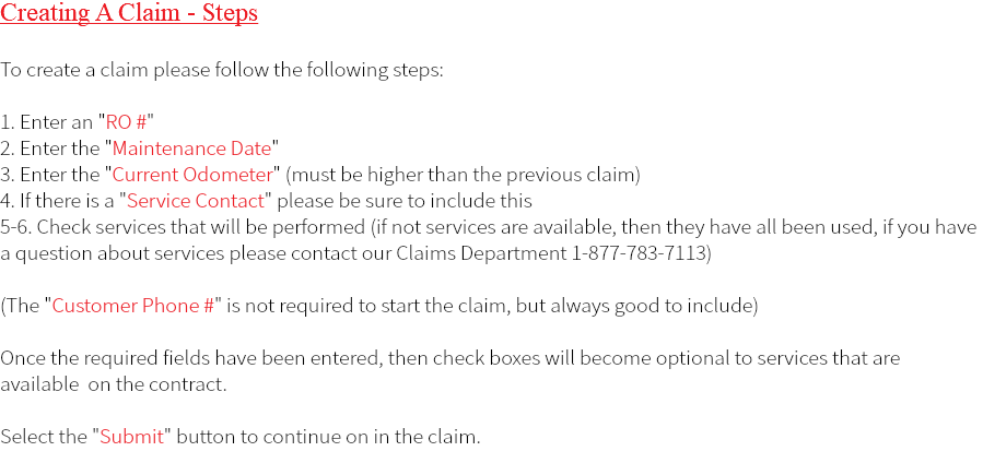Creating A Claim - Steps To create a claim please follow the following steps: 1. Enter an "RO #" 2. Enter the "Maintenance Date" 3. Enter the "Current Odometer" (must be higher than the previous claim) 4. If there is a "Service Contact" please be sure to include this 5-6. Check services that will be performed (if not services are available, then they have all been used, if you have a question about services please contact our Claims Department 1-877-783-7113) (The "Customer Phone #" is not required to start the claim, but always good to include) Once the required fields have been entered, then check boxes will become optional to services that are available on the contract. Select the "Submit" button to continue on in the claim. 