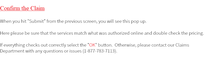  Confirm the Claim When you hit "Submit" from the previous screen, you will see this pop up. Here please be sure that the services match what was authorized online and double check the pricing. If everything checks out correctly select the "OK" button. Otherwise, please contact our Claims Department with any questions or issues (1-877-783-7113). 